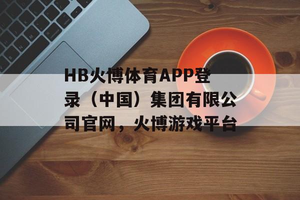 HB火博体育APP登录（中国）集团有限公司官网，火博游戏平台